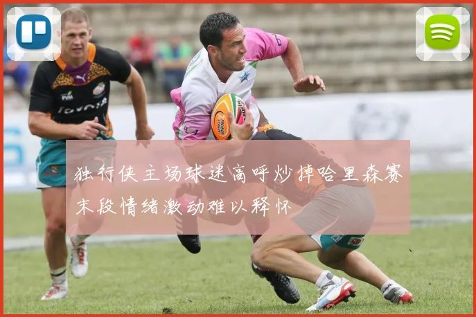 独行侠主场球迷高呼炒掉哈里森赛末段情绪激动难以释怀