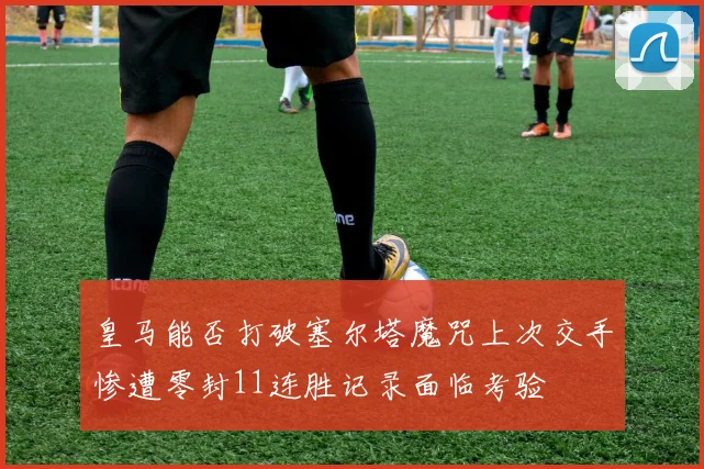 皇马能否打破塞尔塔魔咒上次交手惨遭零封11连胜记录面临考验