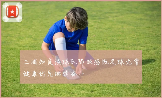 三浦知良谈球队降级感慨足球无常健康优先继续奋斗
