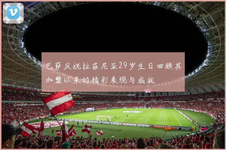 巴萨庆祝拉菲尼亚29岁生日回顾其加盟以来的精彩表现与成就