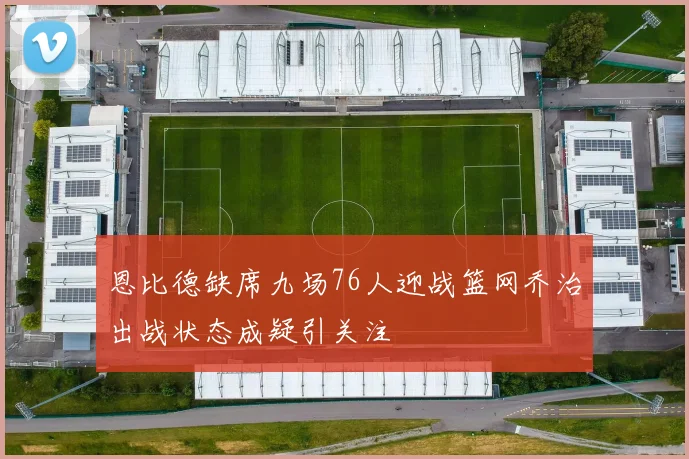 恩比德缺席九场76人迎战篮网乔治出战状态成疑引关注