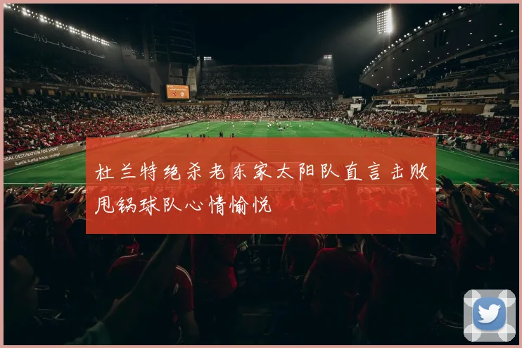 杜兰特绝杀老东家太阳队直言击败甩锅球队心情愉悦