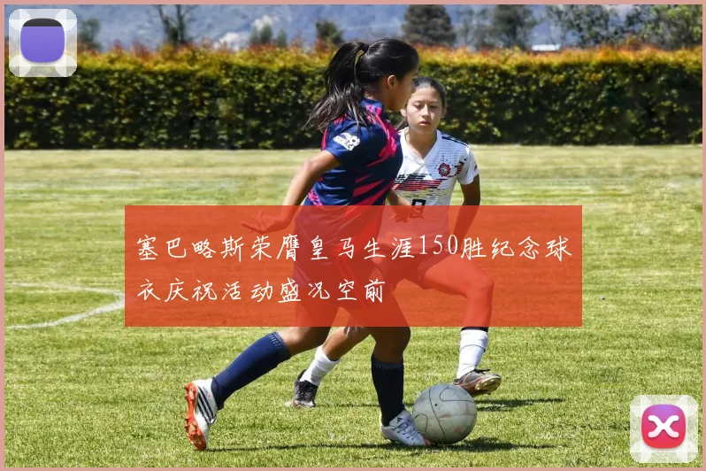 塞巴略斯荣膺皇马生涯150胜纪念球衣庆祝活动盛况空前