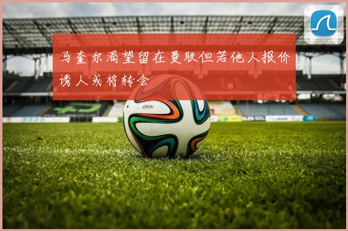 马奎尔渴望留在曼联但若他人报价诱人或将转会