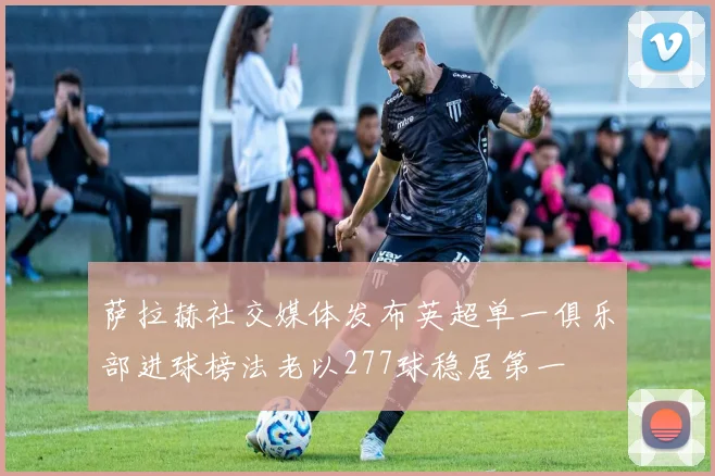 萨拉赫社交媒体发布英超单一俱乐部进球榜法老以277球稳居第一