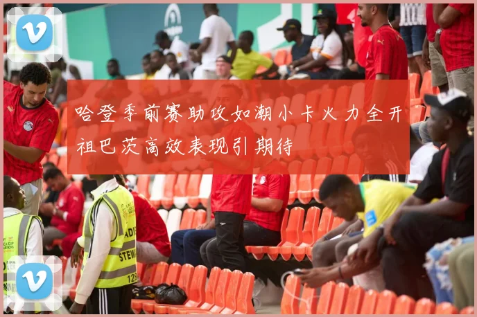 哈登季前赛助攻如潮小卡火力全开祖巴茨高效表现引期待