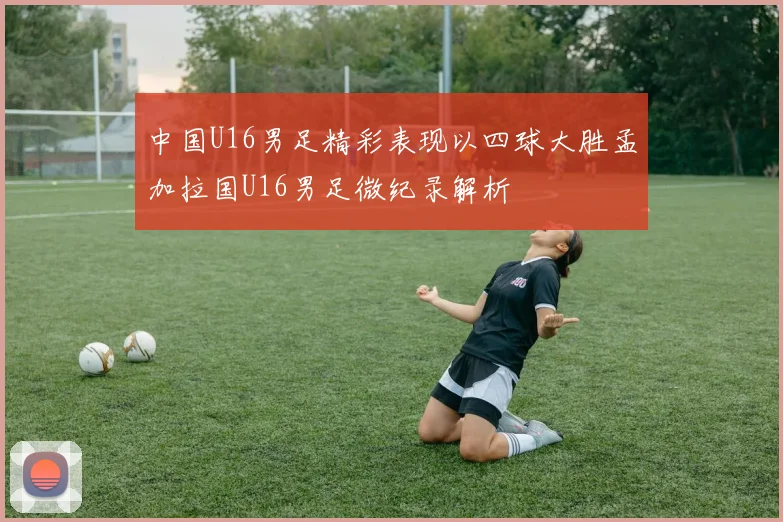 中国U16男足精彩表现以四球大胜孟加拉国U16男足微纪录解析