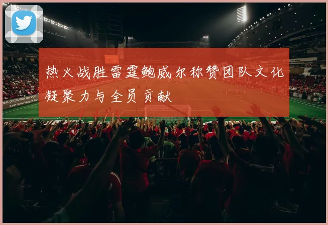 热火战胜雷霆鲍威尔称赞团队文化凝聚力与全员贡献