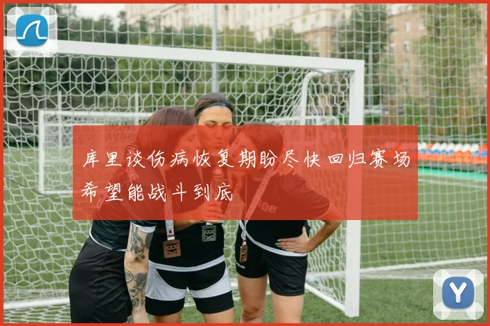 库里谈伤病恢复期盼尽快回归赛场希望能战斗到底