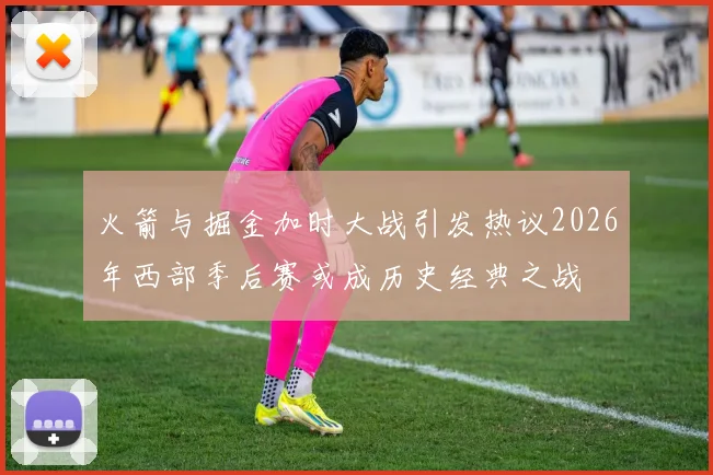 火箭与掘金加时大战引发热议2026年西部季后赛或成历史经典之战