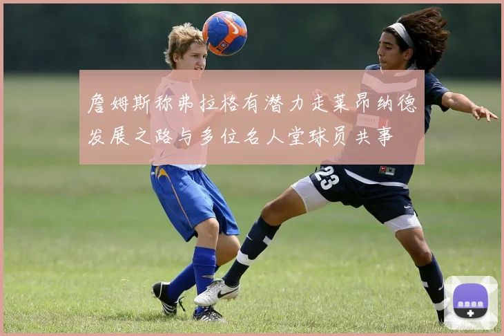 詹姆斯称弗拉格有潜力走莱昂纳德发展之路与多位名人堂球员共事