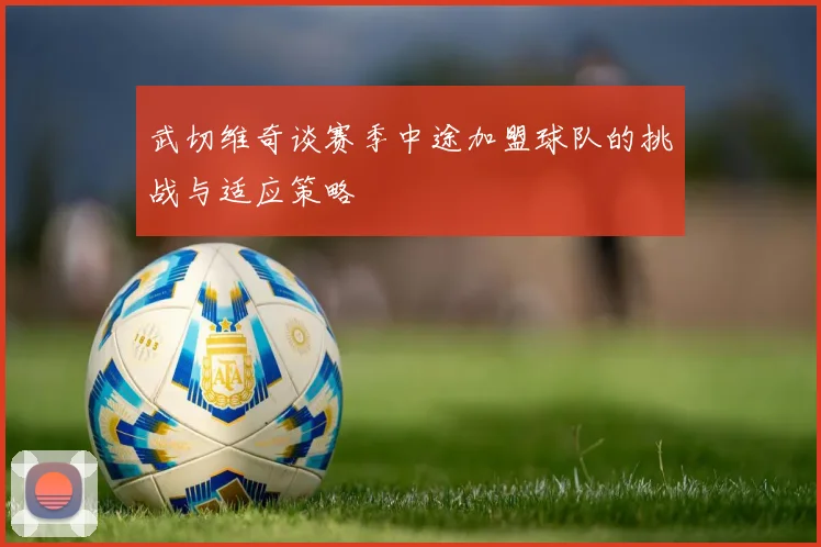 武切维奇谈赛季中途加盟球队的挑战与适应策略