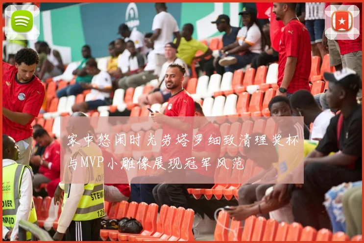 家中悠闲时光劳塔罗细致清理奖杯与MVP小雕像展现冠军风范