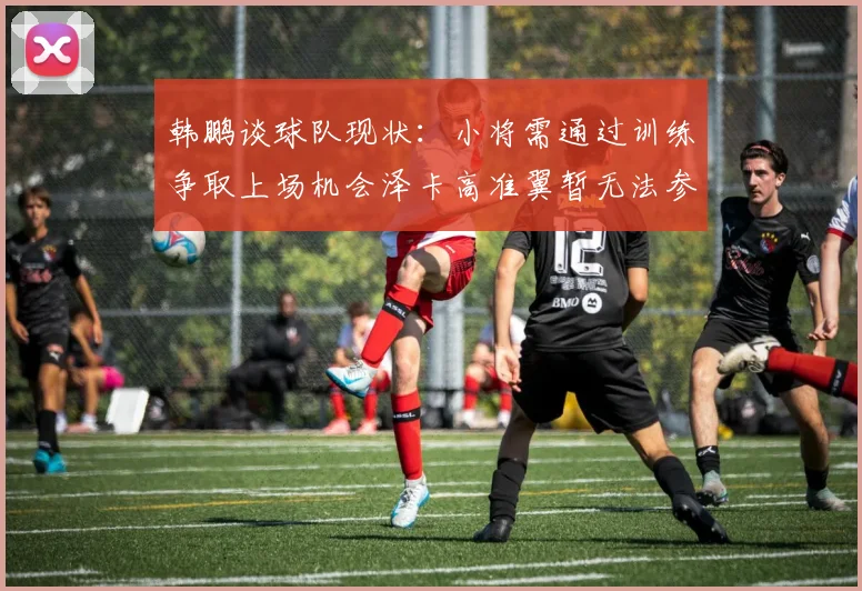 韩鹏谈球队现状：小将需通过训练争取上场机会泽卡高准翼暂无法参赛