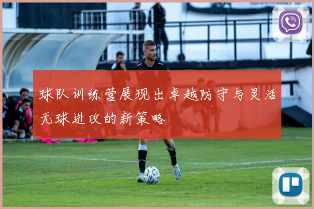 球队训练营展现出卓越防守与灵活无球进攻的新策略
