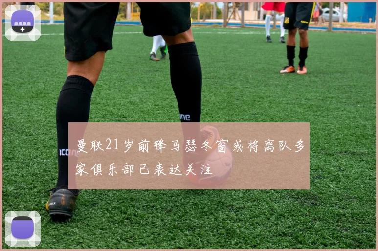 曼联21岁前锋马瑟冬窗或将离队多家俱乐部已表达关注