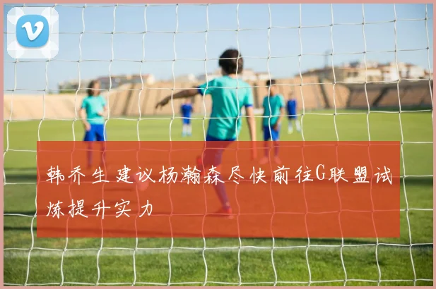 韩乔生建议杨瀚森尽快前往G联盟试炼提升实力