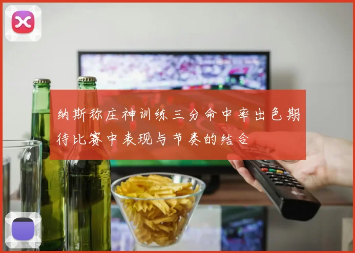 纳斯称庄神训练三分命中率出色期待比赛中表现与节奏的结合