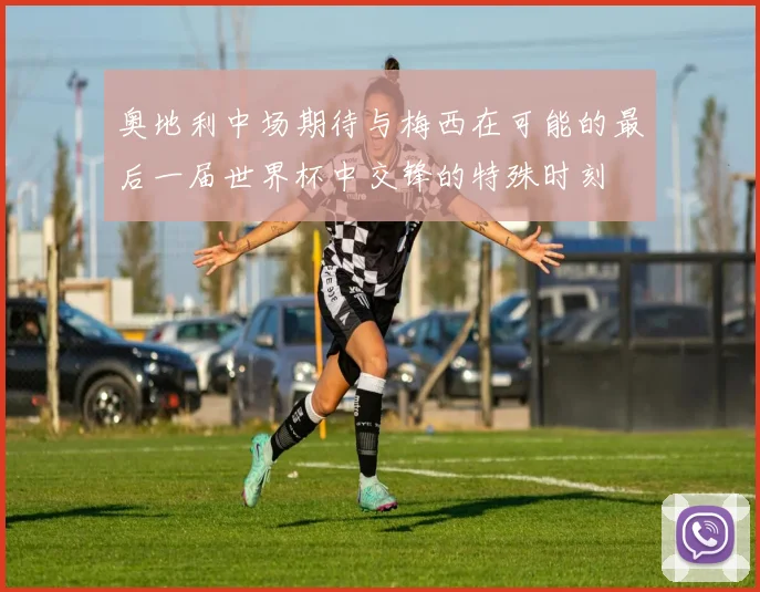 奥地利中场期待与梅西在可能的最后一届世界杯中交锋的特殊时刻