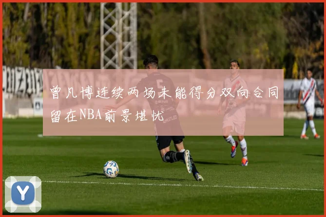 曾凡博连续两场未能得分双向合同留在NBA前景堪忧