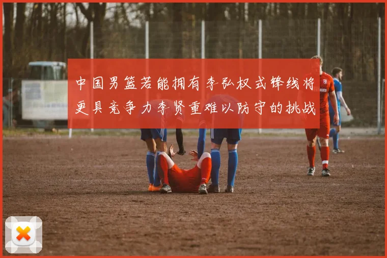 中国男篮若能拥有李弘权式锋线将更具竞争力李贤重难以防守的挑战