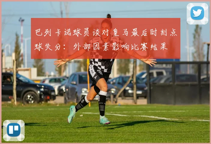 巴列卡诺球员谈对皇马最后时刻点球失分：外部因素影响比赛结果