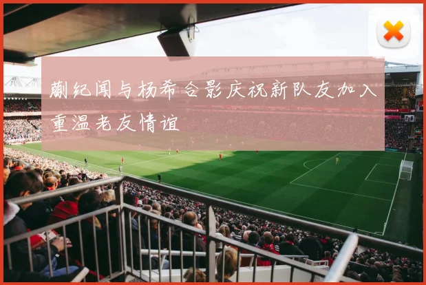 蒯纪闻与杨希合影庆祝新队友加入重温老友情谊