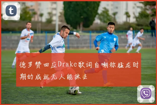 德罗赞回应Drake歌词自嘲称猛龙时期的成就无人能抹去
