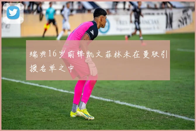 瑞典16岁前锋凯文菲林未在曼联引援名单之中