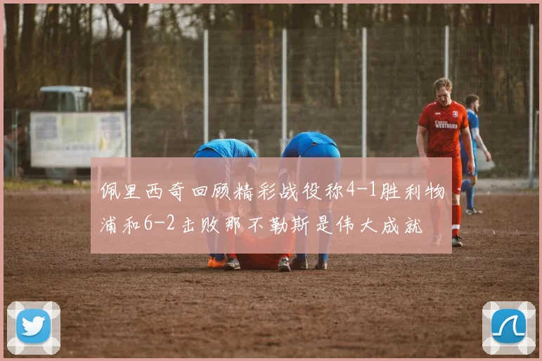 佩里西奇回顾精彩战役称4-1胜利物浦和6-2击败那不勒斯是伟大成就