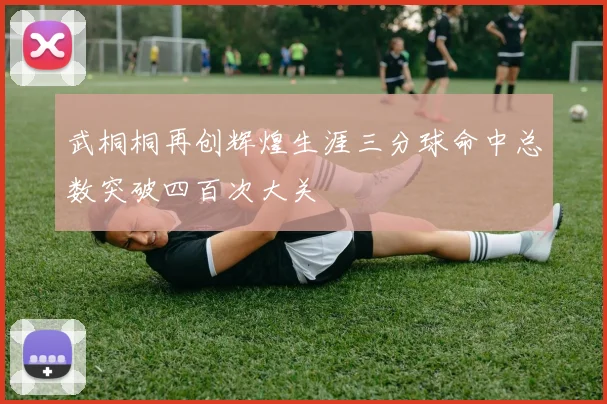 武桐桐再创辉煌生涯三分球命中总数突破四百次大关