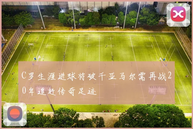 C罗生涯进球将破千亚马尔需再战20年追赶传奇足迹