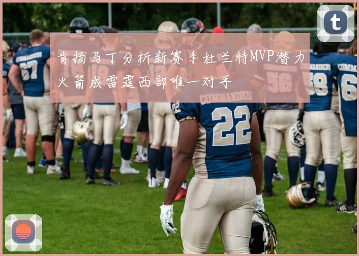 肯扬马丁分析新赛季杜兰特MVP潜力火箭成雷霆西部唯一对手