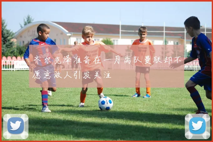 齐尔克泽准备在一月离队曼联却不愿意放人引发关注