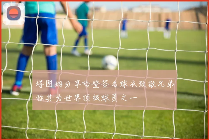 塔图姆分享哈登签名球衣致敬兄弟称其为世界顶级球员之一