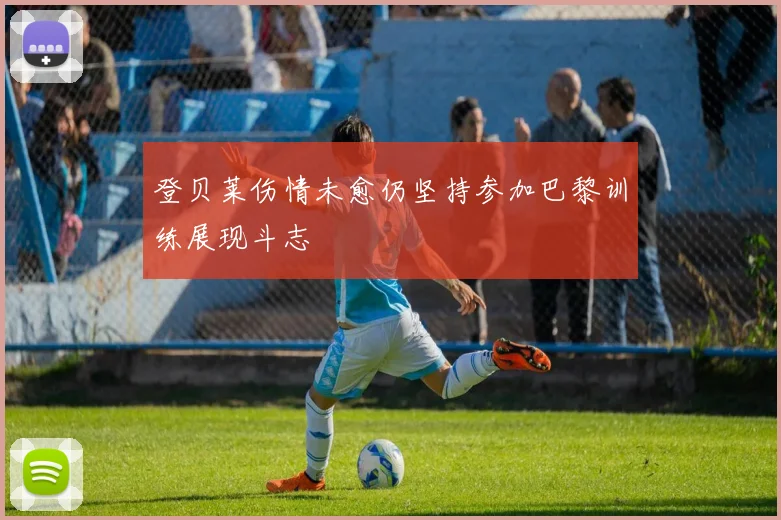 登贝莱伤情未愈仍坚持参加巴黎训练展现斗志
