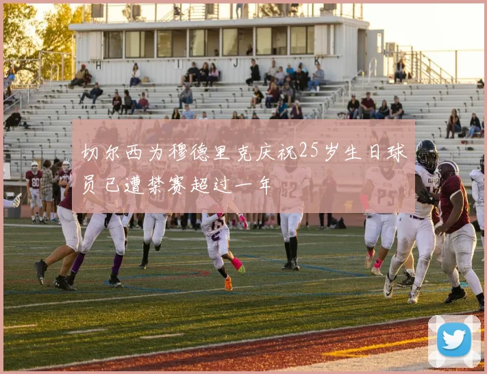切尔西为穆德里克庆祝25岁生日球员已遭禁赛超过一年