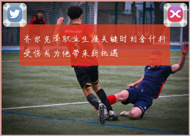 齐尔克泽职业生涯关键时刻舍什科受伤或为他带来新机遇