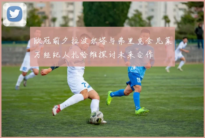 欧冠前夕拉波尔塔与弗里克会见莱万经纪人扎哈维探讨未来合作