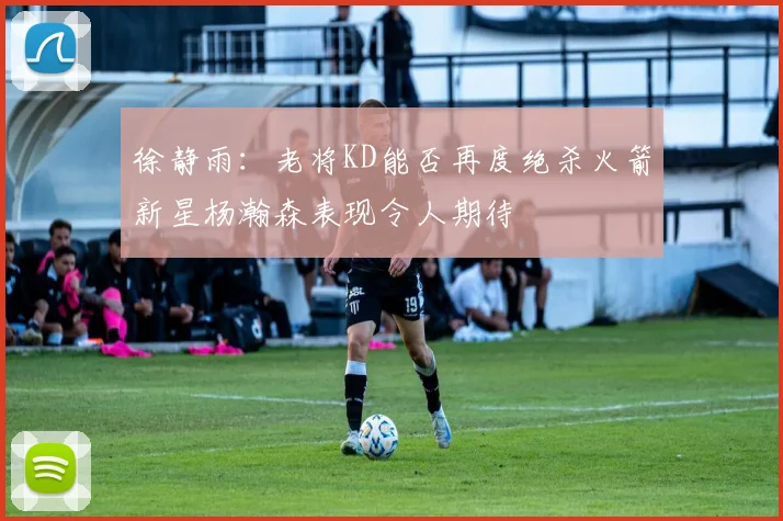 徐静雨：老将KD能否再度绝杀火箭新星杨瀚森表现令人期待