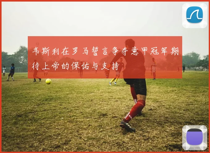 韦斯利在罗马誓言争夺意甲冠军期待上帝的保佑与支持