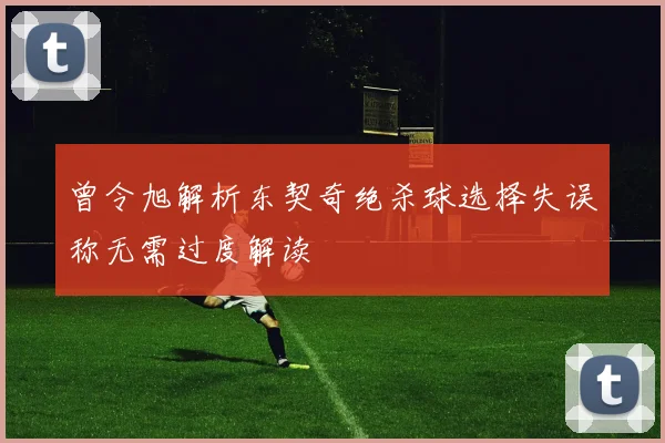 曾令旭解析东契奇绝杀球选择失误称无需过度解读